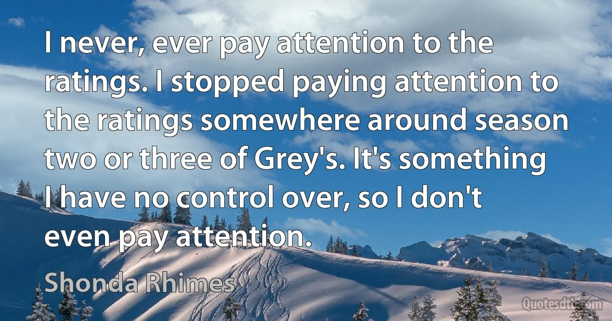 I never, ever pay attention to the ratings. I stopped paying attention to the ratings somewhere around season two or three of Grey's. It's something I have no control over, so I don't even pay attention. (Shonda Rhimes)