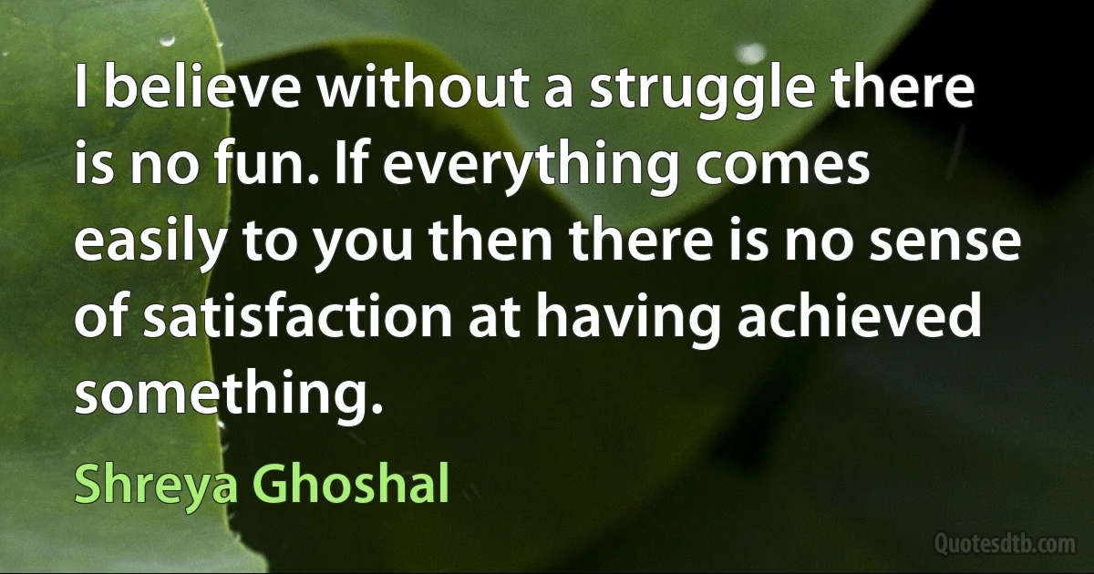 I believe without a struggle there is no fun. If everything comes easily to you then there is no sense of satisfaction at having achieved something. (Shreya Ghoshal)