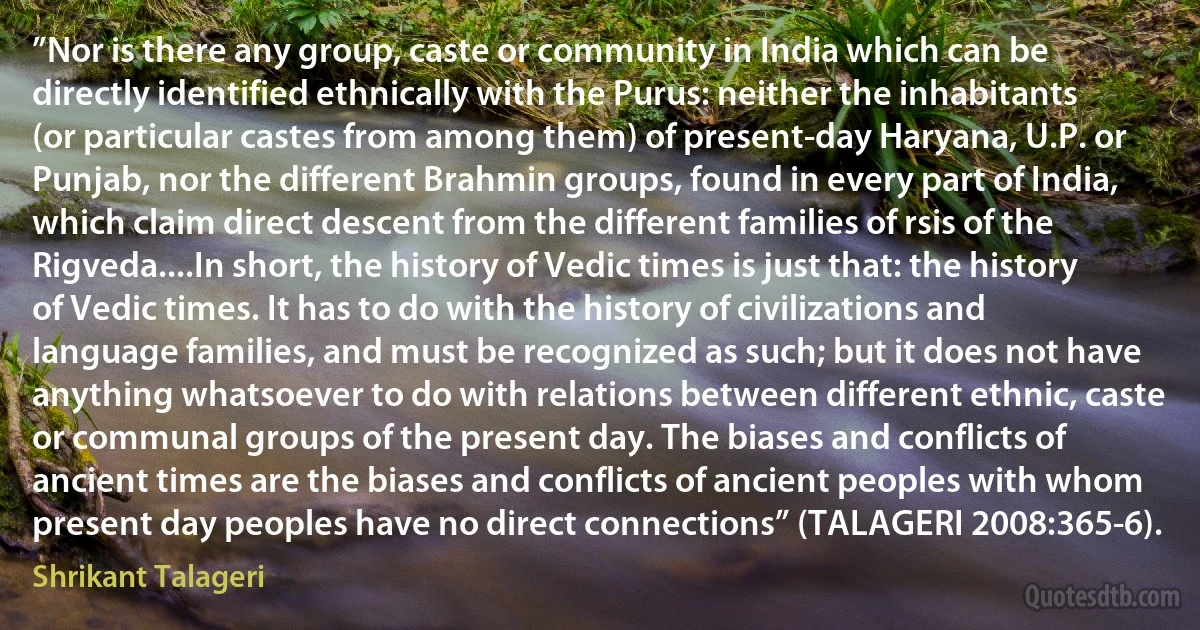 ”Nor is there any group, caste or community in India which can be directly identified ethnically with the Purus: neither the inhabitants (or particular castes from among them) of present-day Haryana, U.P. or Punjab, nor the different Brahmin groups, found in every part of India, which claim direct descent from the different families of rsis of the Rigveda....In short, the history of Vedic times is just that: the history of Vedic times. It has to do with the history of civilizations and language families, and must be recognized as such; but it does not have anything whatsoever to do with relations between different ethnic, caste or communal groups of the present day. The biases and conflicts of ancient times are the biases and conflicts of ancient peoples with whom present day peoples have no direct connections” (TALAGERI 2008:365-6). (Shrikant Talageri)