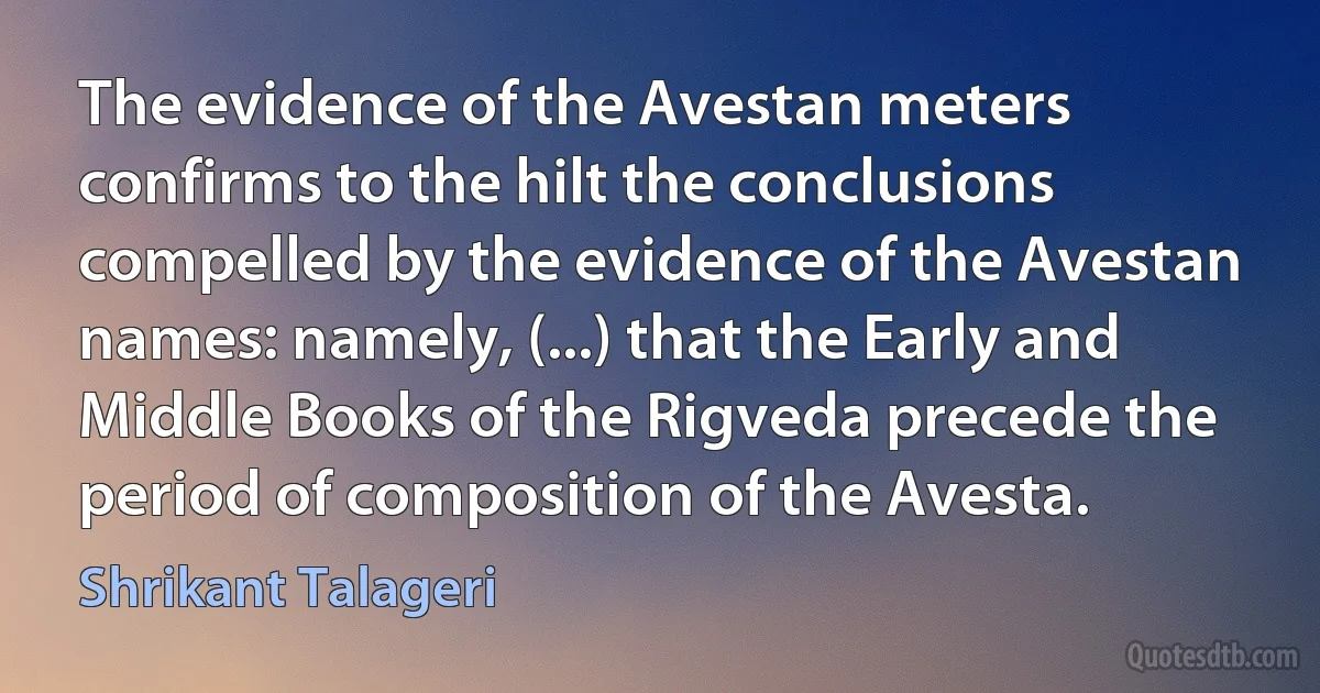 The evidence of the Avestan meters confirms to the hilt the conclusions compelled by the evidence of the Avestan names: namely, (...) that the Early and Middle Books of the Rigveda precede the period of composition of the Avesta. (Shrikant Talageri)