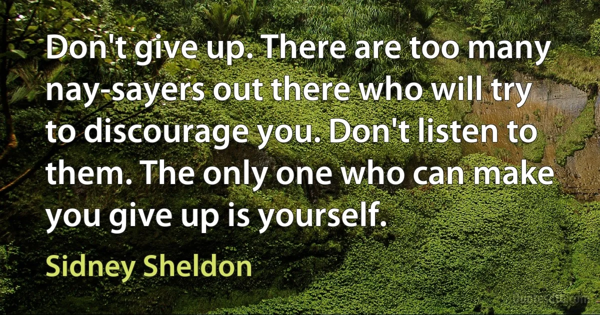 Don't give up. There are too many nay-sayers out there who will try to discourage you. Don't listen to them. The only one who can make you give up is yourself. (Sidney Sheldon)