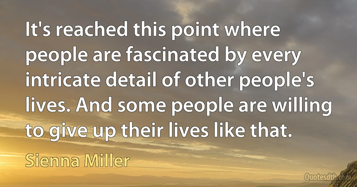 It's reached this point where people are fascinated by every intricate detail of other people's lives. And some people are willing to give up their lives like that. (Sienna Miller)