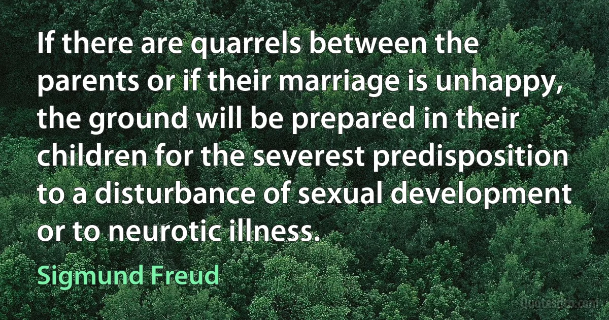 If there are quarrels between the parents or if their marriage is unhappy, the ground will be prepared in their children for the severest predisposition to a disturbance of sexual development or to neurotic illness. (Sigmund Freud)