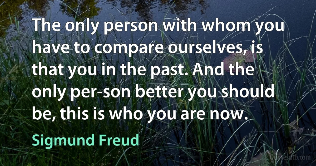 The only person with whom you have to compare ourselves, is that you in the past. And the only per-son better you should be, this is who you are now. (Sigmund Freud)