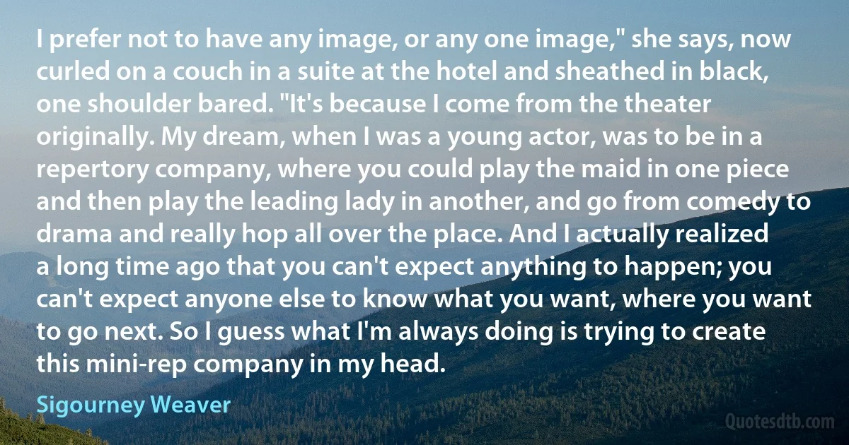 I prefer not to have any image, or any one image," she says, now curled on a couch in a suite at the hotel and sheathed in black, one shoulder bared. "It's because I come from the theater originally. My dream, when I was a young actor, was to be in a repertory company, where you could play the maid in one piece and then play the leading lady in another, and go from comedy to drama and really hop all over the place. And I actually realized a long time ago that you can't expect anything to happen; you can't expect anyone else to know what you want, where you want to go next. So I guess what I'm always doing is trying to create this mini-rep company in my head. (Sigourney Weaver)