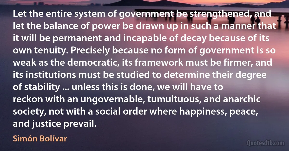 Let the entire system of government be strengthened, and let the balance of power be drawn up in such a manner that it will be permanent and incapable of decay because of its own tenuity. Precisely because no form of government is so weak as the democratic, its framework must be firmer, and its institutions must be studied to determine their degree of stability ... unless this is done, we will have to reckon with an ungovernable, tumultuous, and anarchic society, not with a social order where happiness, peace, and justice prevail. (Simón Bolívar)