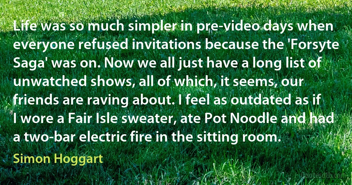 Life was so much simpler in pre-video days when everyone refused invitations because the 'Forsyte Saga' was on. Now we all just have a long list of unwatched shows, all of which, it seems, our friends are raving about. I feel as outdated as if I wore a Fair Isle sweater, ate Pot Noodle and had a two-bar electric fire in the sitting room. (Simon Hoggart)