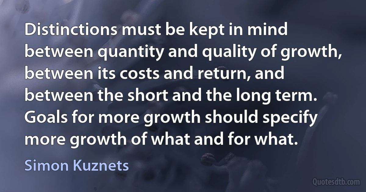 Distinctions must be kept in mind between quantity and quality of growth, between its costs and return, and between the short and the long term. Goals for more growth should specify more growth of what and for what. (Simon Kuznets)