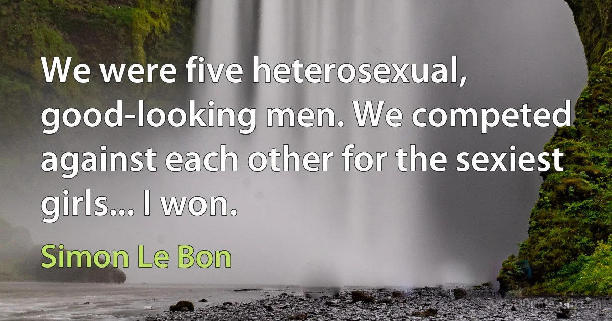 We were five heterosexual, good-looking men. We competed against each other for the sexiest girls... I won. (Simon Le Bon)