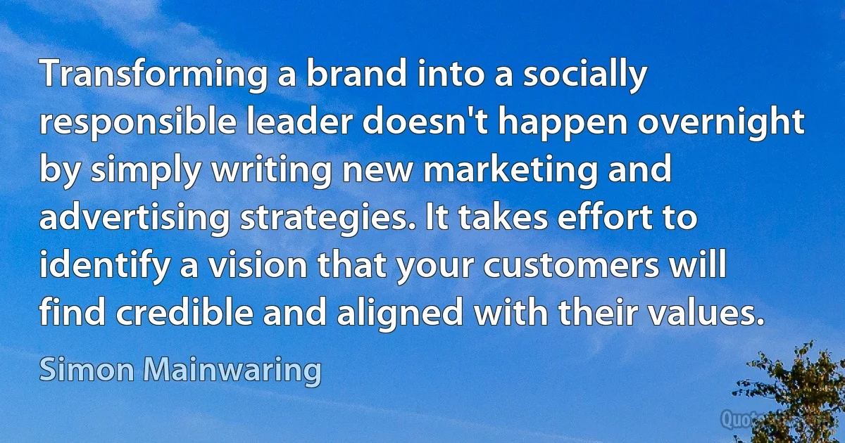 Transforming a brand into a socially responsible leader doesn't happen overnight by simply writing new marketing and advertising strategies. It takes effort to identify a vision that your customers will find credible and aligned with their values. (Simon Mainwaring)