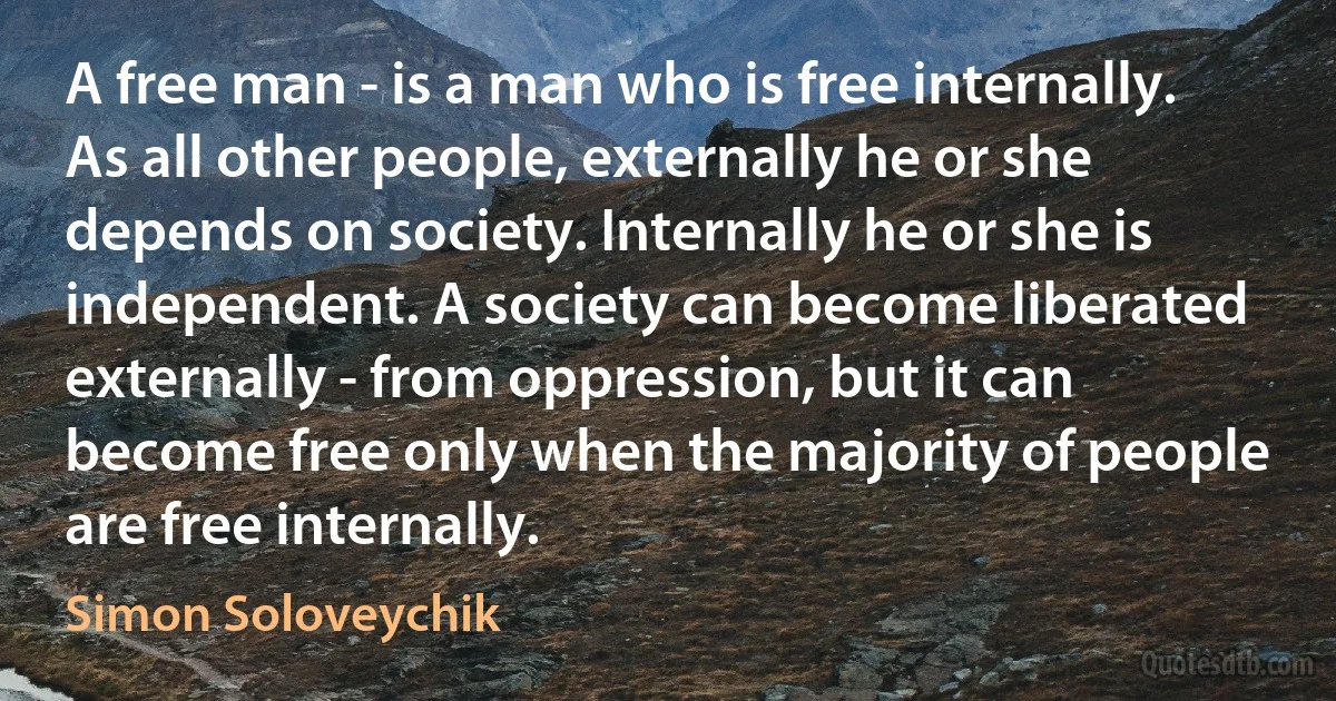 A free man - is a man who is free internally. As all other people, externally he or she depends on society. Internally he or she is independent. A society can become liberated externally - from oppression, but it can become free only when the majority of people are free internally. (Simon Soloveychik)