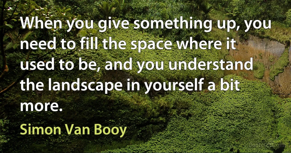 When you give something up, you need to fill the space where it used to be, and you understand the landscape in yourself a bit more. (Simon Van Booy)