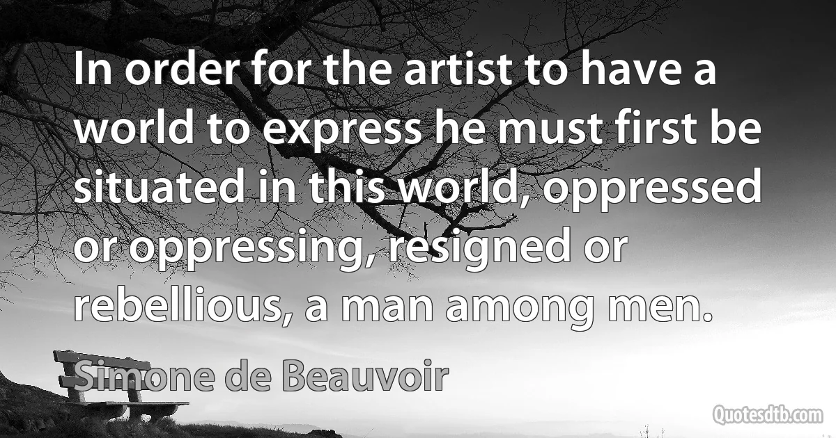 In order for the artist to have a world to express he must first be situated in this world, oppressed or oppressing, resigned or rebellious, a man among men. (Simone de Beauvoir)