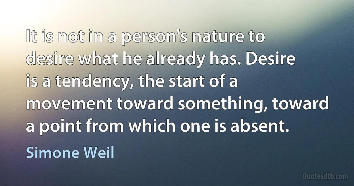 It is not in a person's nature to desire what he already has. Desire is a tendency, the start of a movement toward something, toward a point from which one is absent. (Simone Weil)