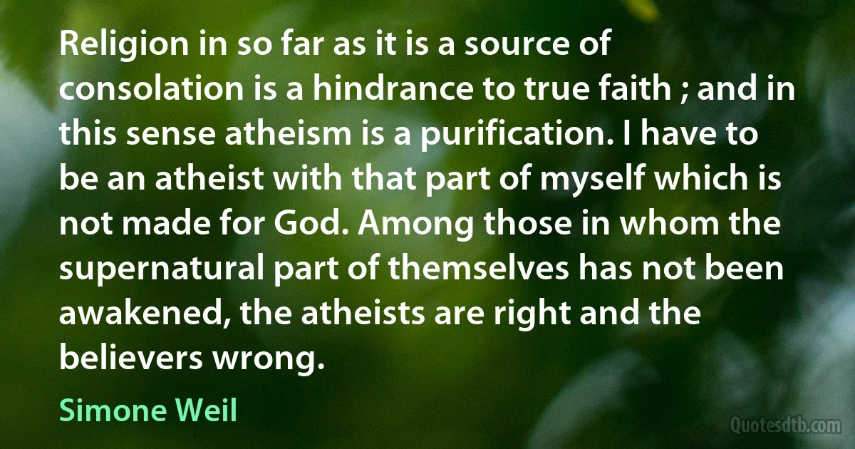 Religion in so far as it is a source of consolation is a hindrance to true faith ; and in this sense atheism is a purification. I have to be an atheist with that part of myself which is not made for God. Among those in whom the supernatural part of themselves has not been awakened, the atheists are right and the believers wrong. (Simone Weil)