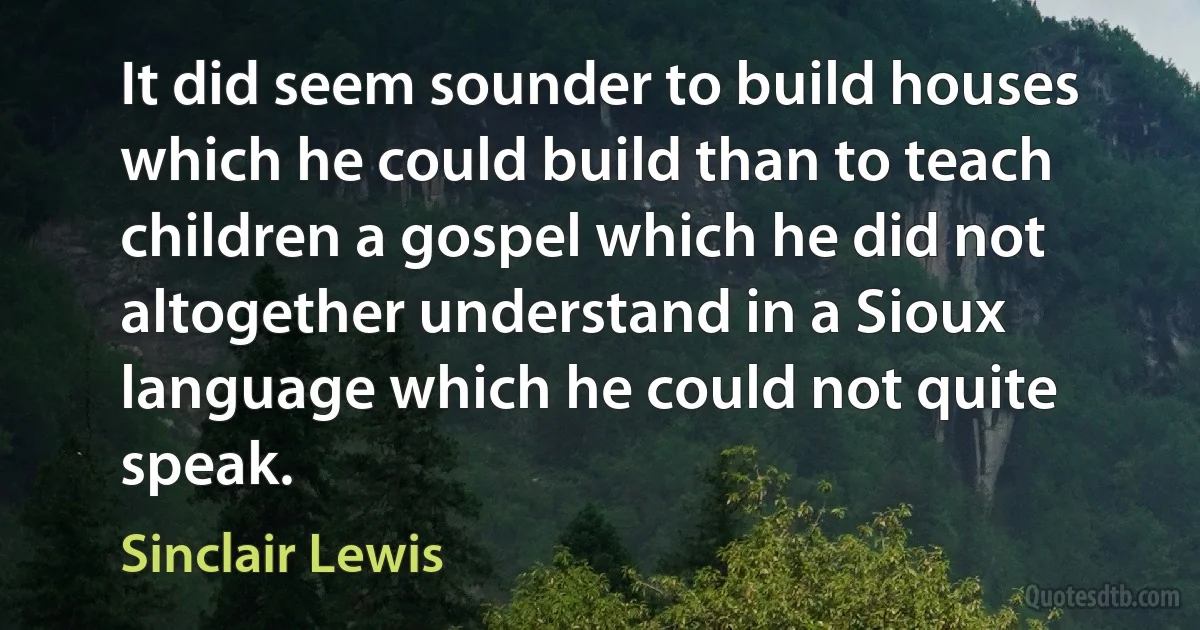 It did seem sounder to build houses which he could build than to teach children a gospel which he did not altogether understand in a Sioux language which he could not quite speak. (Sinclair Lewis)