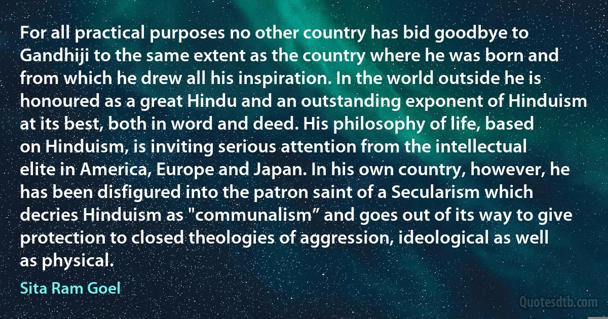 For all practical purposes no other country has bid goodbye to Gandhiji to the same extent as the country where he was born and from which he drew all his inspiration. In the world outside he is honoured as a great Hindu and an outstanding exponent of Hinduism at its best, both in word and deed. His philosophy of life, based on Hinduism, is inviting serious attention from the intellectual elite in America, Europe and Japan. In his own country, however, he has been disfigured into the patron saint of a Secularism which decries Hinduism as "communalism” and goes out of its way to give protection to closed theologies of aggression, ideological as well as physical. (Sita Ram Goel)