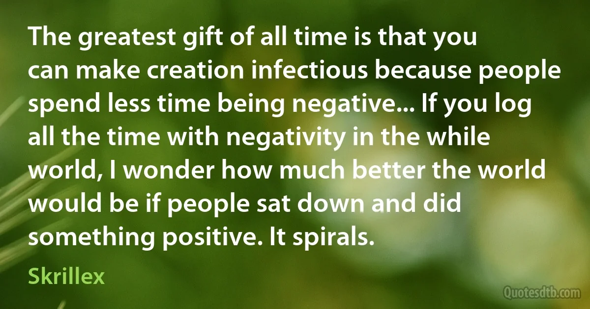 The greatest gift of all time is that you can make creation infectious because people spend less time being negative... If you log all the time with negativity in the while world, I wonder how much better the world would be if people sat down and did something positive. It spirals. (Skrillex)