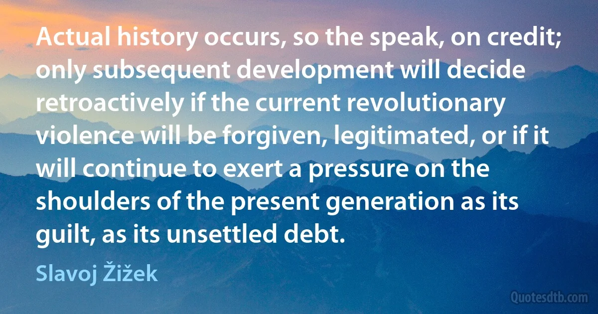 Actual history occurs, so the speak, on credit; only subsequent development will decide retroactively if the current revolutionary violence will be forgiven, legitimated, or if it will continue to exert a pressure on the shoulders of the present generation as its guilt, as its unsettled debt. (Slavoj Žižek)