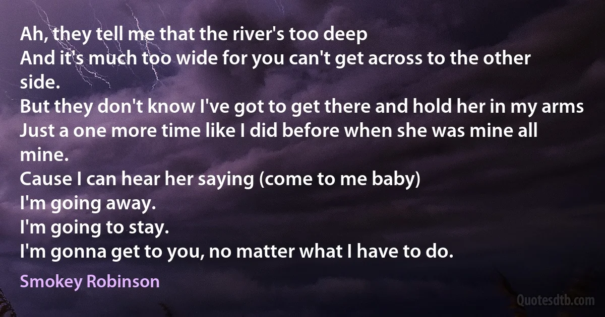 Ah, they tell me that the river's too deep
And it's much too wide for you can't get across to the other side.
But they don't know I've got to get there and hold her in my arms
Just a one more time like I did before when she was mine all mine.
Cause I can hear her saying (come to me baby)
I'm going away.
I'm going to stay.
I'm gonna get to you, no matter what I have to do. (Smokey Robinson)