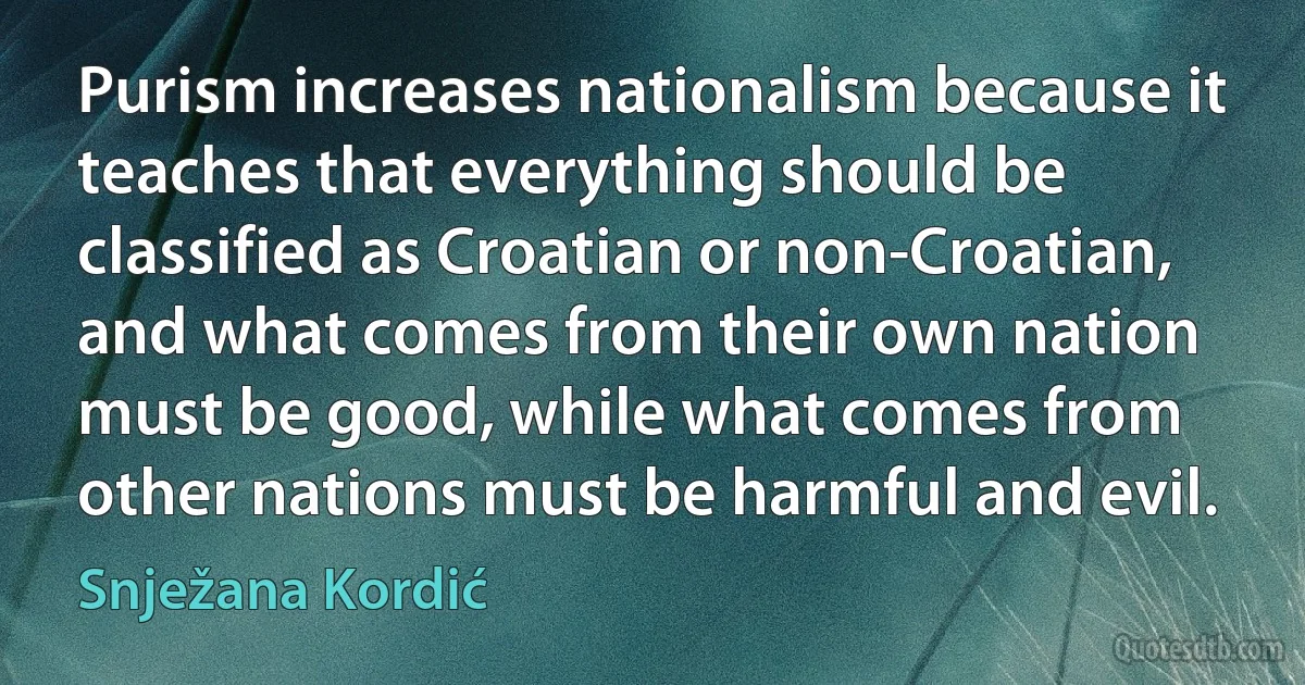 Purism increases nationalism because it teaches that everything should be classified as Croatian or non-Croatian, and what comes from their own nation must be good, while what comes from other nations must be harmful and evil. (Snježana Kordić)