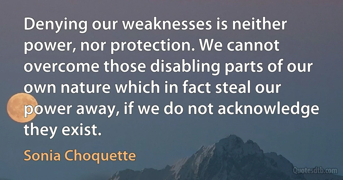 Denying our weaknesses is neither power, nor protection. We cannot overcome those disabling parts of our own nature which in fact steal our power away, if we do not acknowledge they exist. (Sonia Choquette)