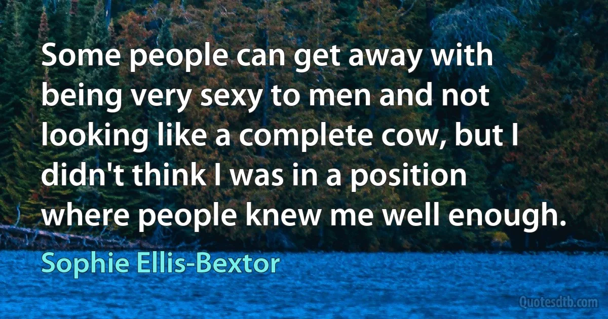 Some people can get away with being very sexy to men and not looking like a complete cow, but I didn't think I was in a position where people knew me well enough. (Sophie Ellis-Bextor)