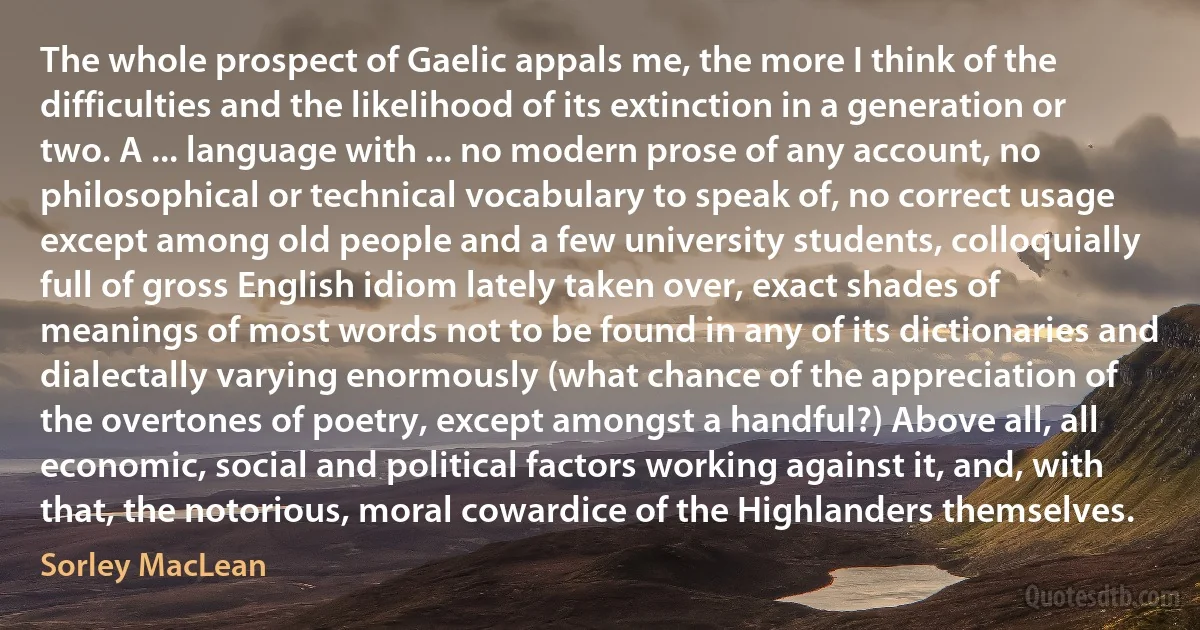 The whole prospect of Gaelic appals me, the more I think of the difficulties and the likelihood of its extinction in a generation or two. A ... language with ... no modern prose of any account, no philosophical or technical vocabulary to speak of, no correct usage except among old people and a few university students, colloquially full of gross English idiom lately taken over, exact shades of meanings of most words not to be found in any of its dictionaries and dialectally varying enormously (what chance of the appreciation of the overtones of poetry, except amongst a handful?) Above all, all economic, social and political factors working against it, and, with that, the notorious, moral cowardice of the Highlanders themselves. (Sorley MacLean)