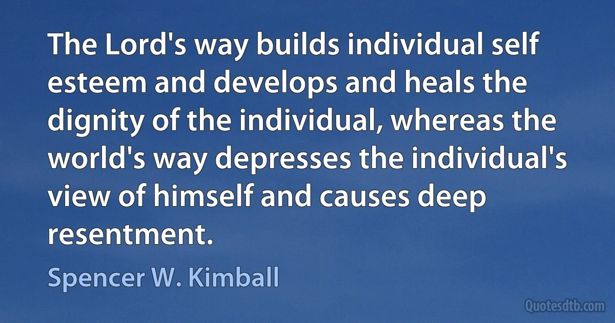 The Lord's way builds individual self esteem and develops and heals the dignity of the individual, whereas the world's way depresses the individual's view of himself and causes deep resentment. (Spencer W. Kimball)