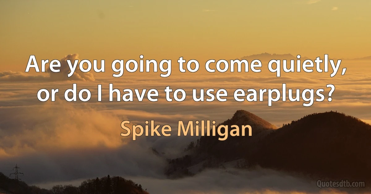 Are you going to come quietly, or do I have to use earplugs? (Spike Milligan)