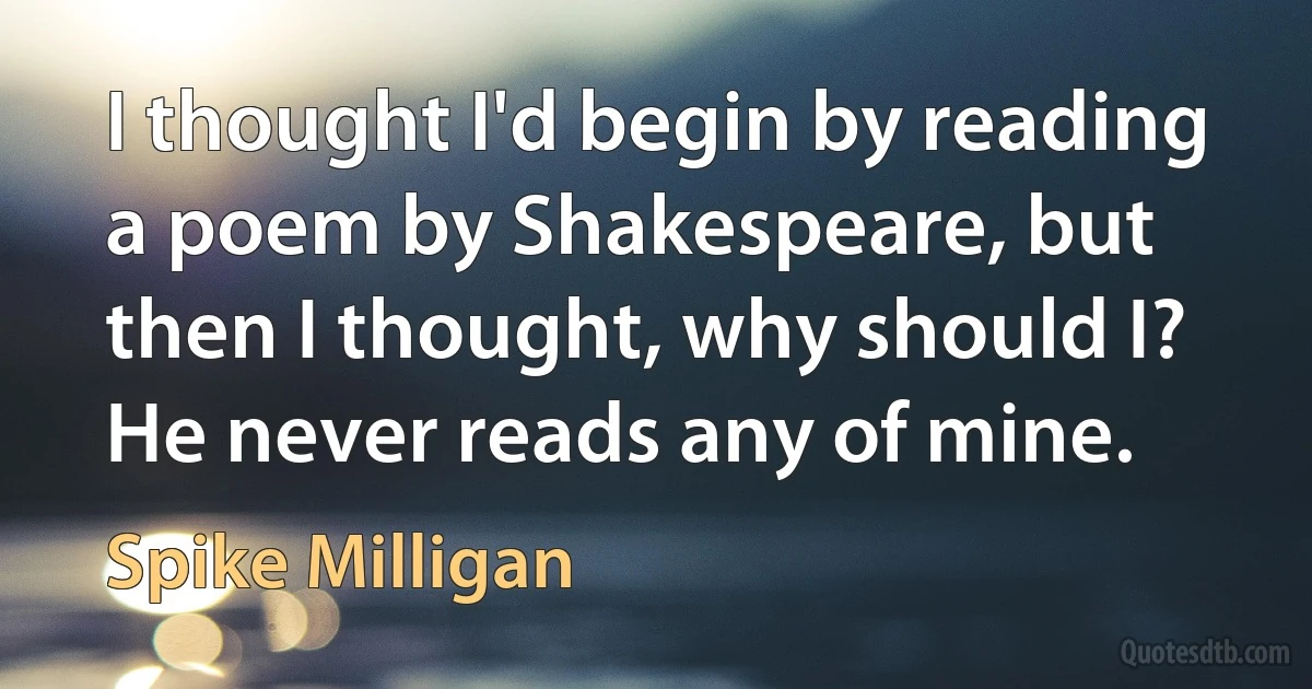 I thought I'd begin by reading a poem by Shakespeare, but then I thought, why should I? He never reads any of mine. (Spike Milligan)