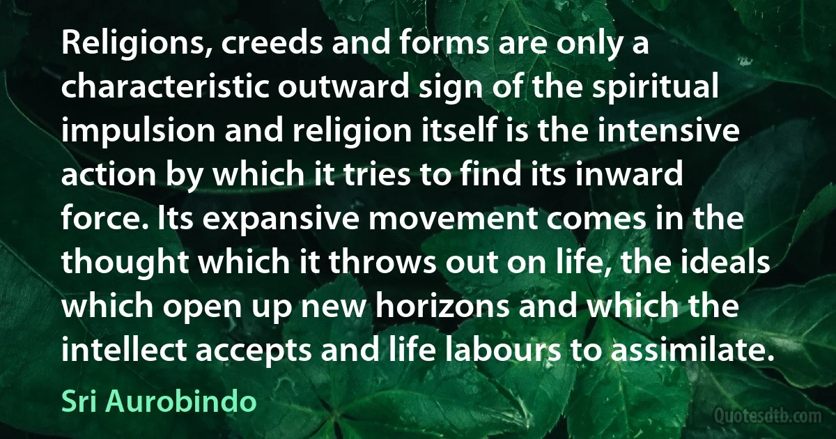 Religions, creeds and forms are only a characteristic outward sign of the spiritual impulsion and religion itself is the intensive action by which it tries to find its inward force. Its expansive movement comes in the thought which it throws out on life, the ideals which open up new horizons and which the intellect accepts and life labours to assimilate. (Sri Aurobindo)