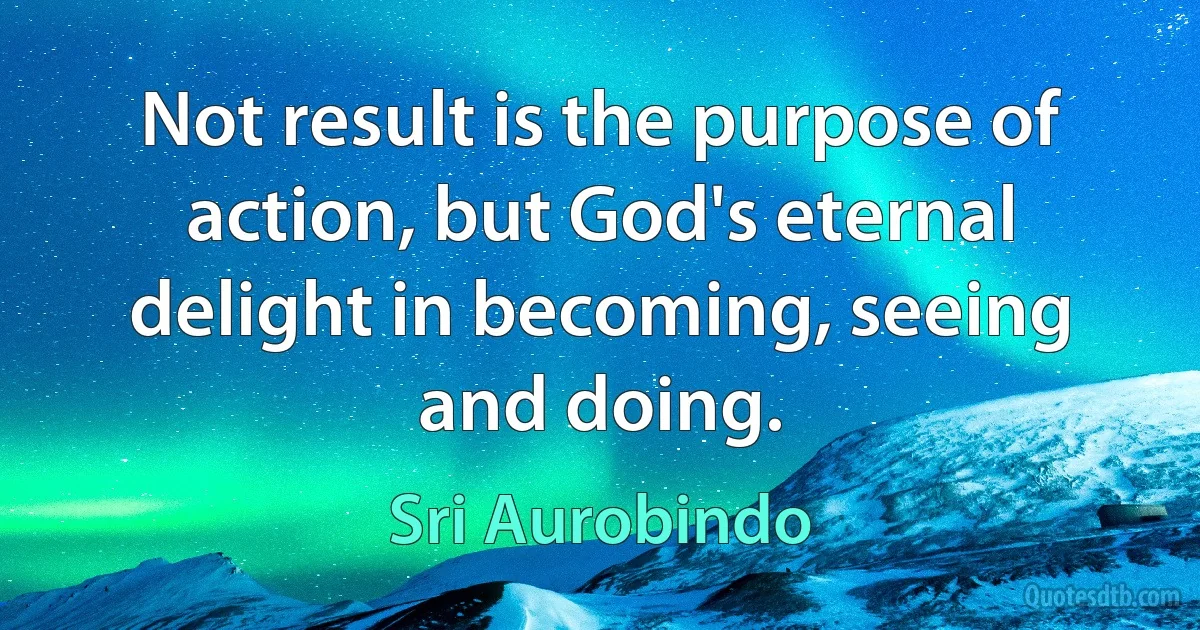 Not result is the purpose of action, but God's eternal delight in becoming, seeing and doing. (Sri Aurobindo)