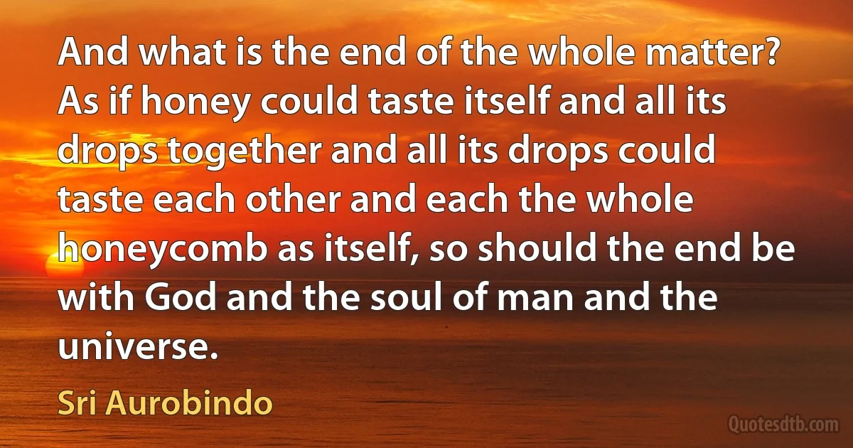 And what is the end of the whole matter? As if honey could taste itself and all its drops together and all its drops could taste each other and each the whole honeycomb as itself, so should the end be with God and the soul of man and the universe. (Sri Aurobindo)