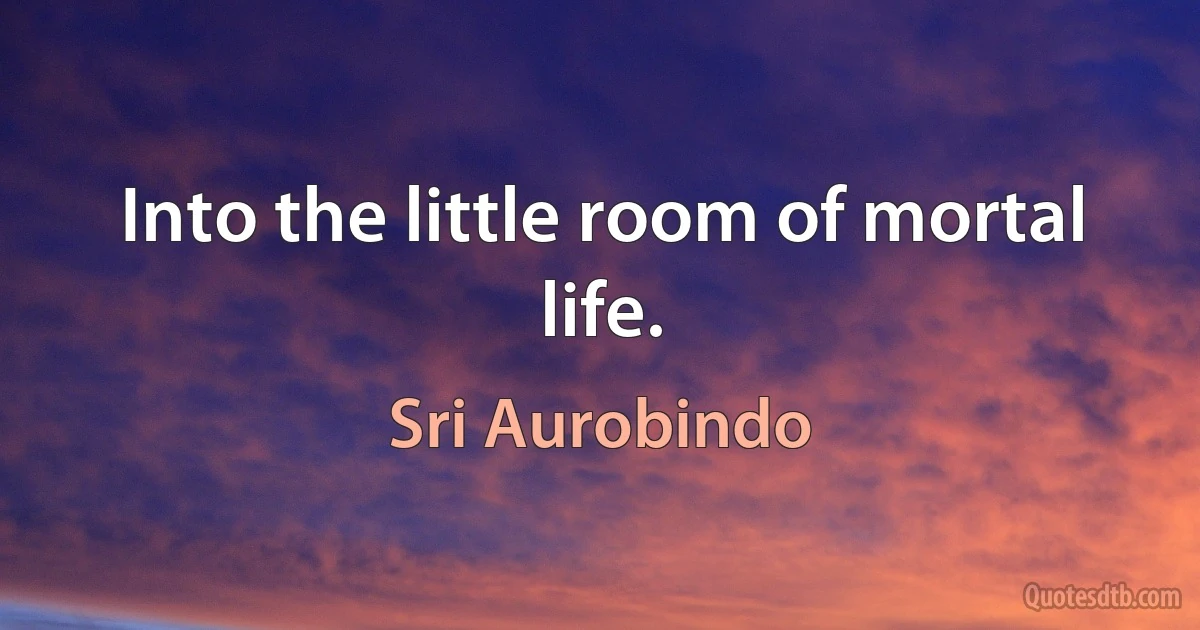 Into the little room of mortal life. (Sri Aurobindo)