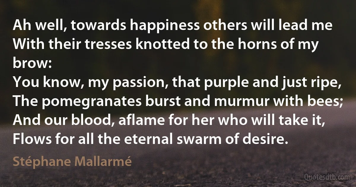 Ah well, towards happiness others will lead me
With their tresses knotted to the horns of my brow:
You know, my passion, that purple and just ripe,
The pomegranates burst and murmur with bees;
And our blood, aflame for her who will take it,
Flows for all the eternal swarm of desire. (Stéphane Mallarmé)