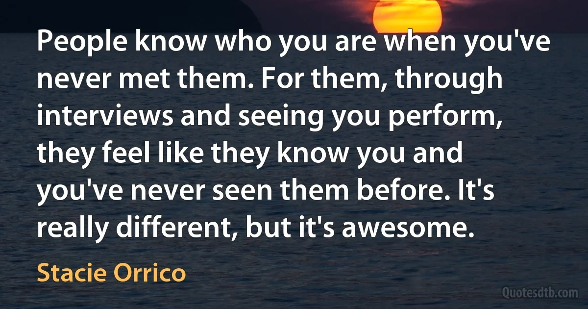 People know who you are when you've never met them. For them, through interviews and seeing you perform, they feel like they know you and you've never seen them before. It's really different, but it's awesome. (Stacie Orrico)