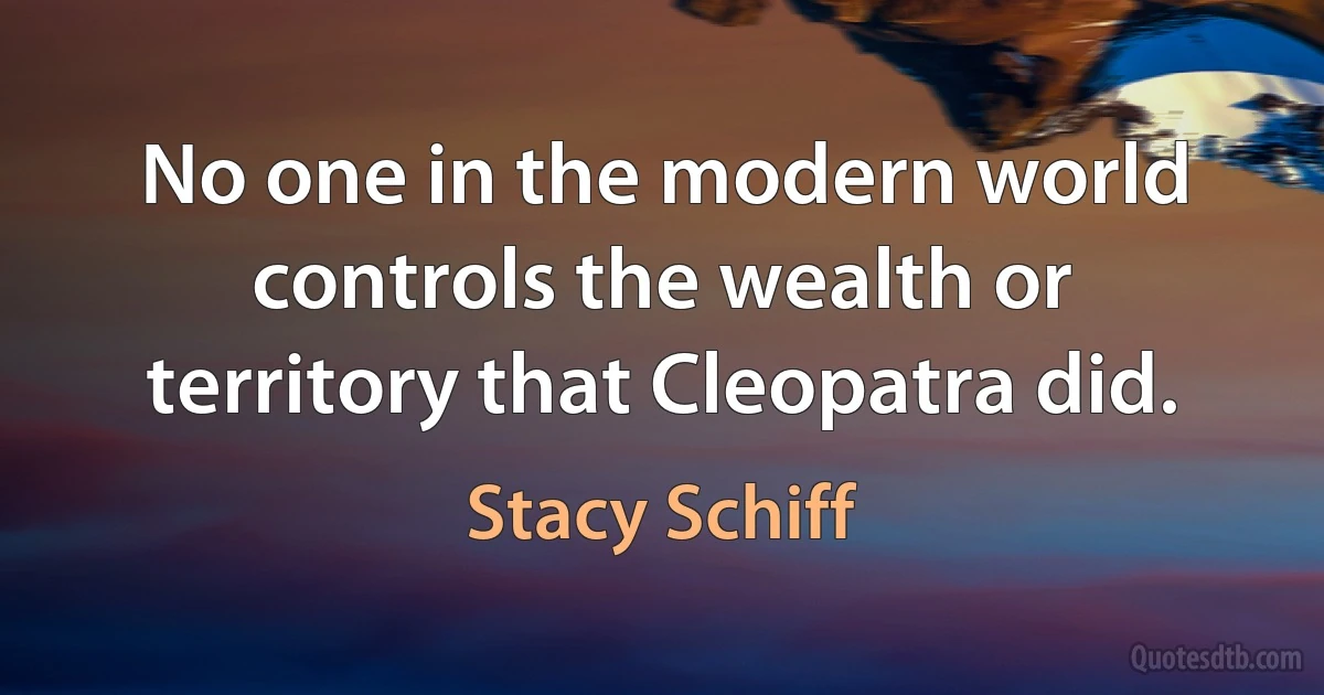 No one in the modern world controls the wealth or territory that Cleopatra did. (Stacy Schiff)