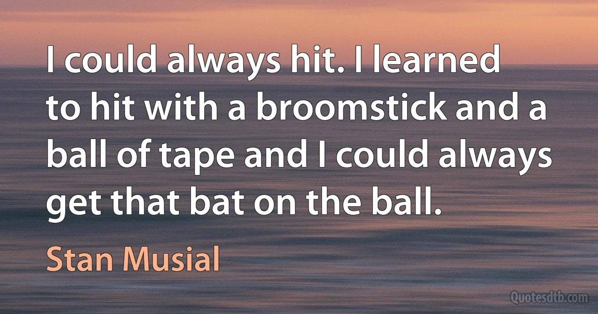 I could always hit. I learned to hit with a broomstick and a ball of tape and I could always get that bat on the ball. (Stan Musial)