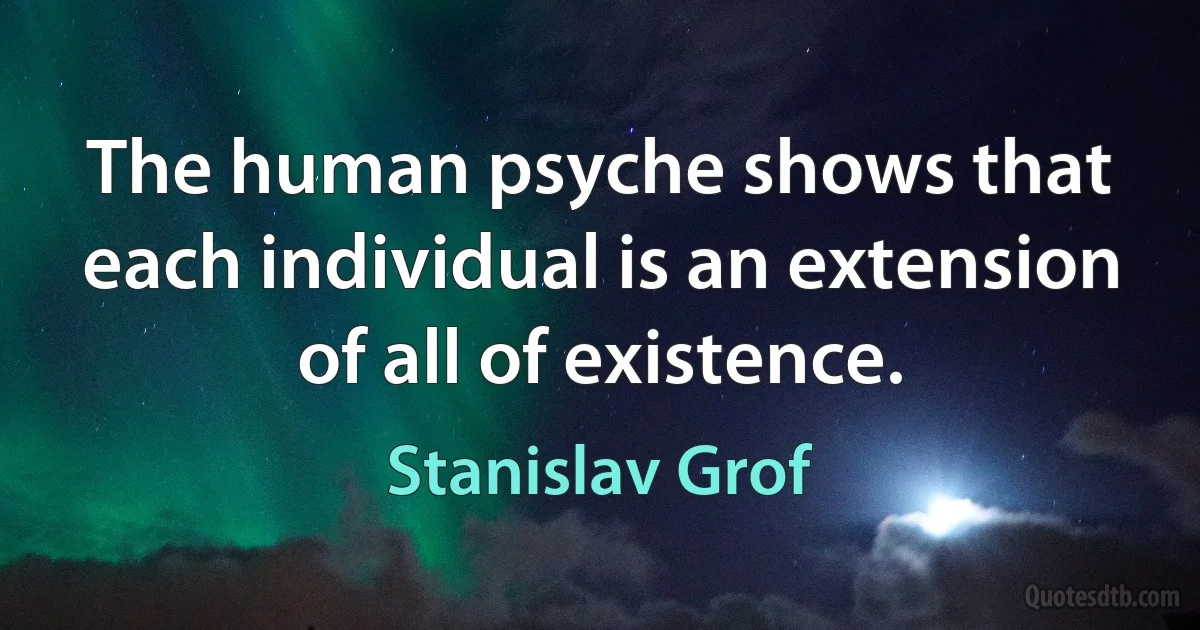 The human psyche shows that each individual is an extension of all of existence. (Stanislav Grof)