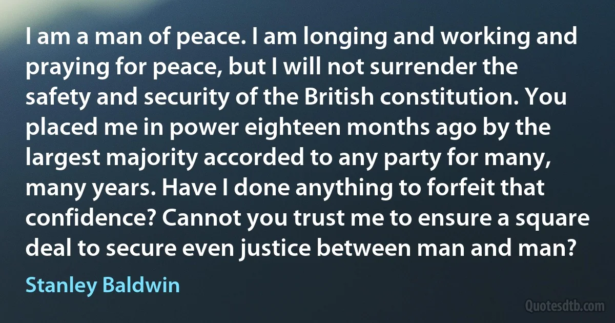 I am a man of peace. I am longing and working and praying for peace, but I will not surrender the safety and security of the British constitution. You placed me in power eighteen months ago by the largest majority accorded to any party for many, many years. Have I done anything to forfeit that confidence? Cannot you trust me to ensure a square deal to secure even justice between man and man? (Stanley Baldwin)