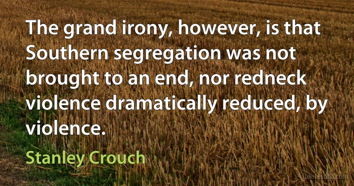 The grand irony, however, is that Southern segregation was not brought to an end, nor redneck violence dramatically reduced, by violence. (Stanley Crouch)