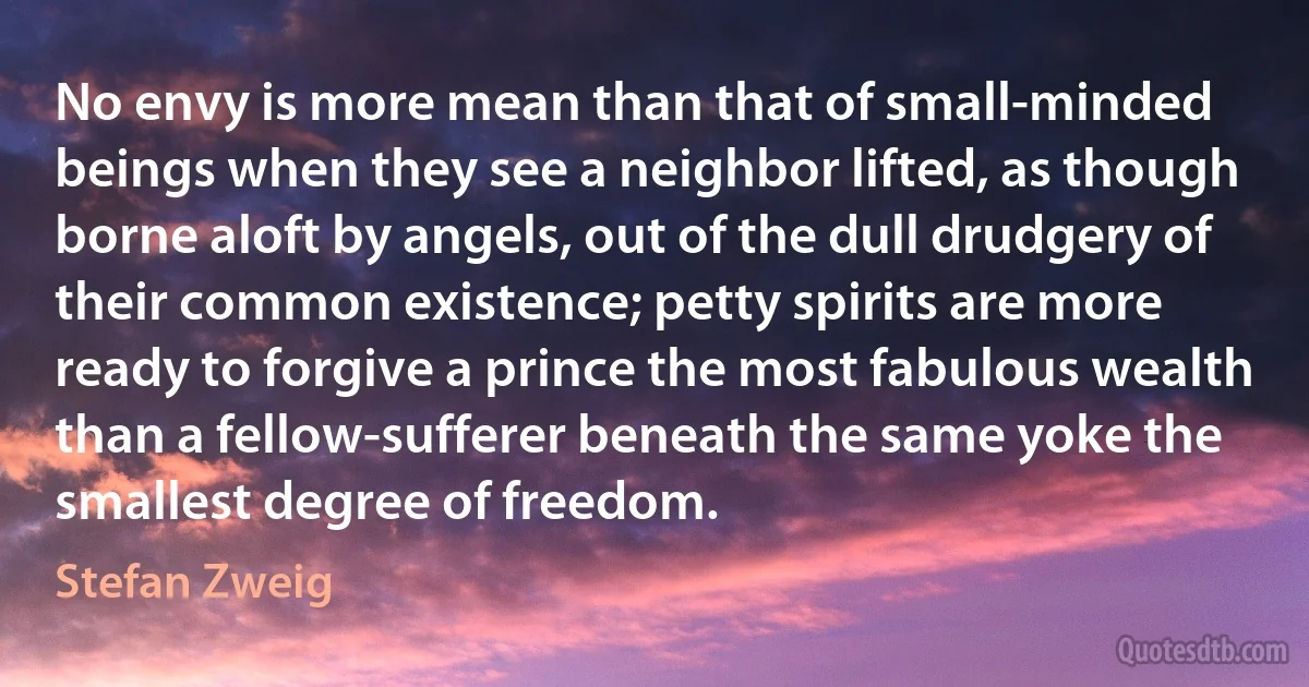 No envy is more mean than that of small-minded beings when they see a neighbor lifted, as though borne aloft by angels, out of the dull drudgery of their common existence; petty spirits are more ready to forgive a prince the most fabulous wealth than a fellow-sufferer beneath the same yoke the smallest degree of freedom. (Stefan Zweig)