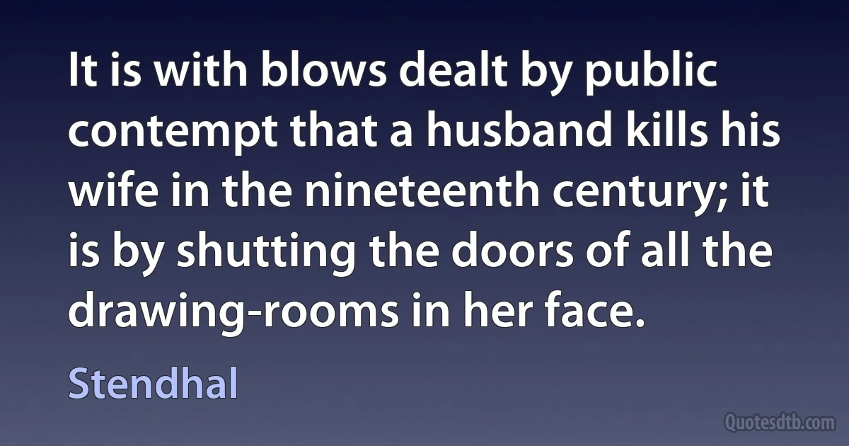 It is with blows dealt by public contempt that a husband kills his wife in the nineteenth century; it is by shutting the doors of all the drawing-rooms in her face. (Stendhal)