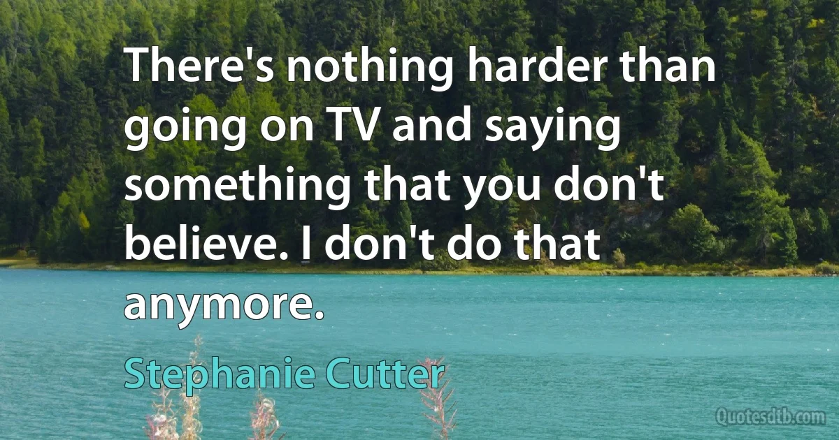 There's nothing harder than going on TV and saying something that you don't believe. I don't do that anymore. (Stephanie Cutter)