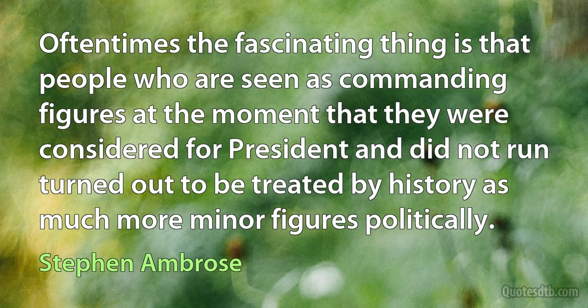 Oftentimes the fascinating thing is that people who are seen as commanding figures at the moment that they were considered for President and did not run turned out to be treated by history as much more minor figures politically. (Stephen Ambrose)