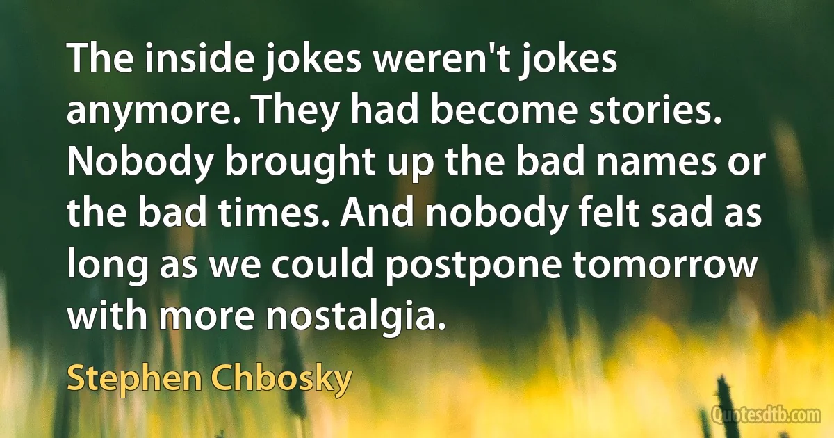 The inside jokes weren't jokes anymore. They had become stories. Nobody brought up the bad names or the bad times. And nobody felt sad as long as we could postpone tomorrow with more nostalgia. (Stephen Chbosky)