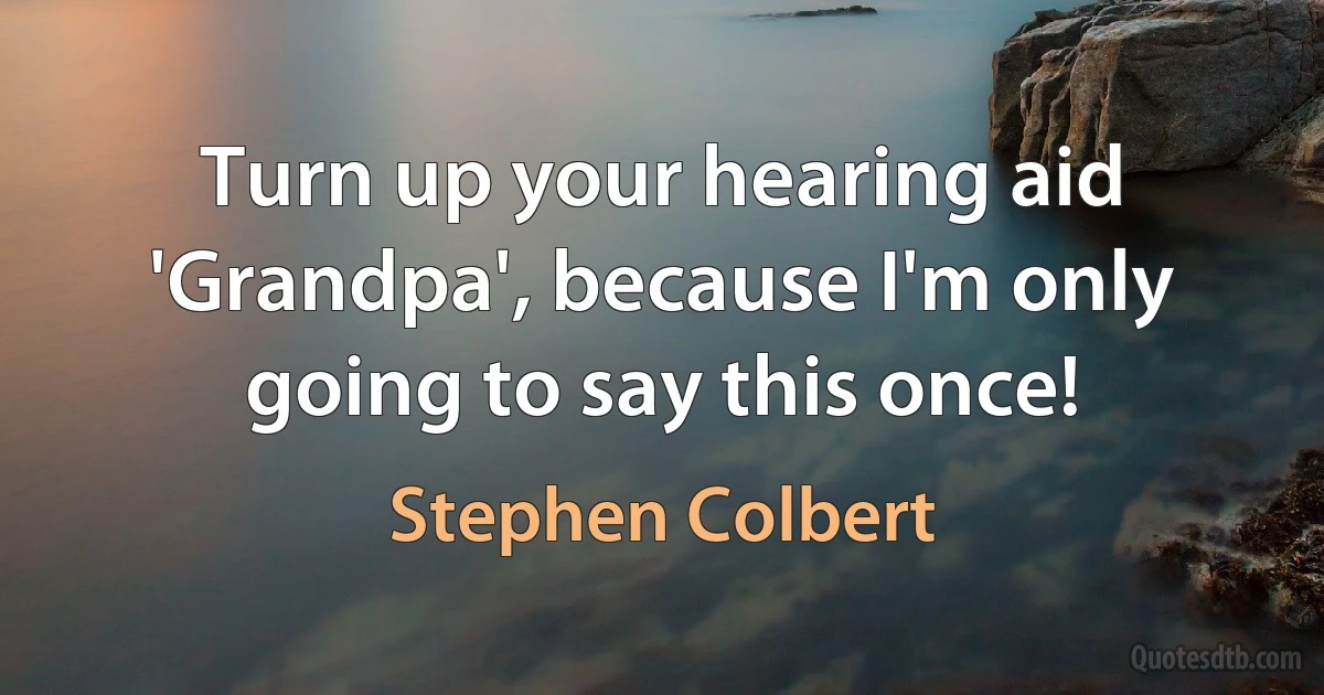 Turn up your hearing aid 'Grandpa', because I'm only going to say this once! (Stephen Colbert)