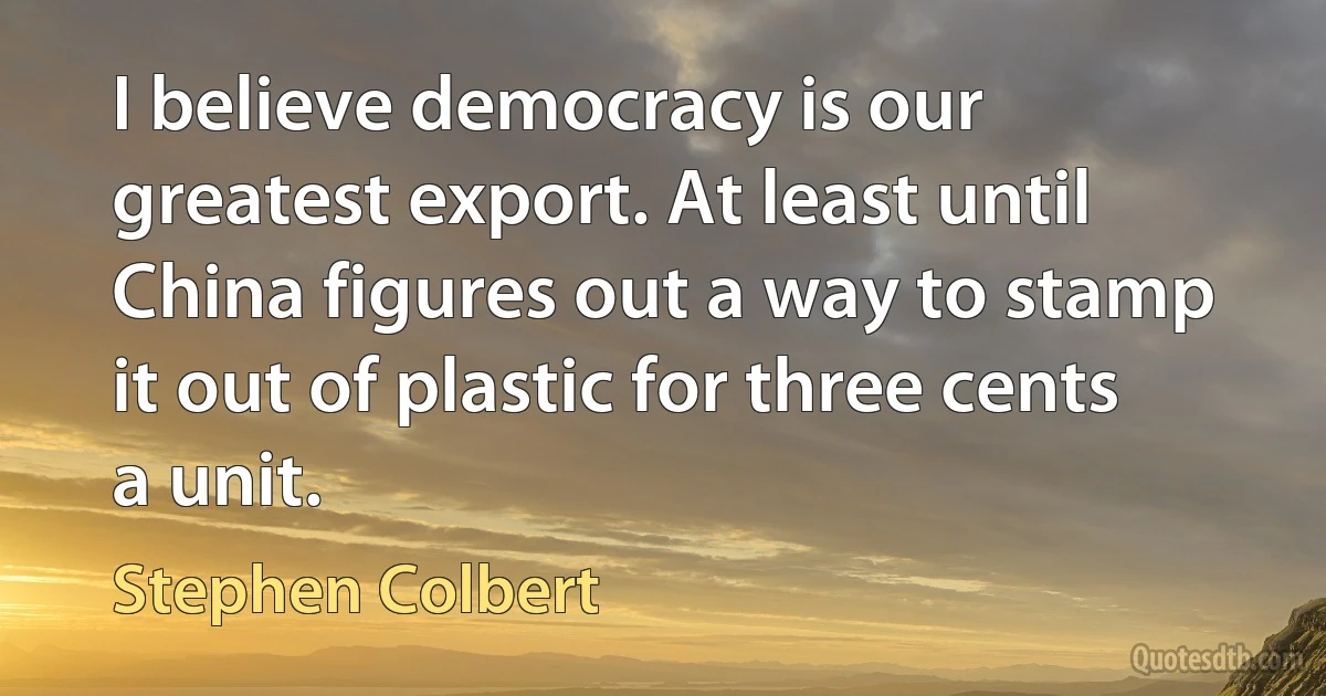 I believe democracy is our greatest export. At least until China figures out a way to stamp it out of plastic for three cents a unit. (Stephen Colbert)