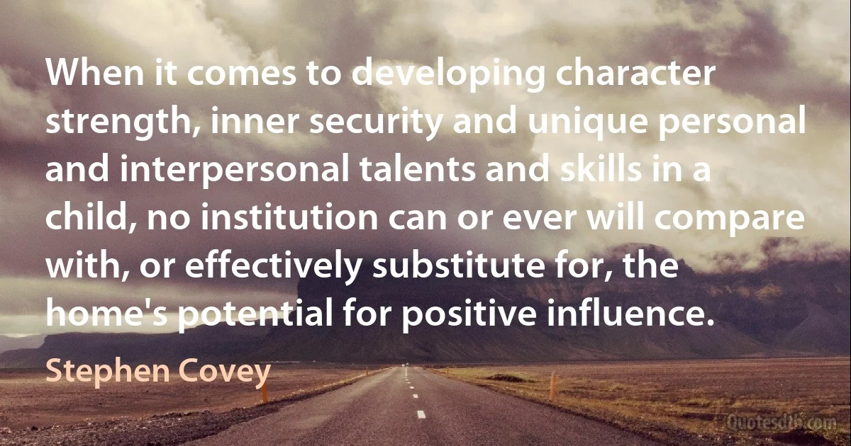 When it comes to developing character strength, inner security and unique personal and interpersonal talents and skills in a child, no institution can or ever will compare with, or effectively substitute for, the home's potential for positive influence. (Stephen Covey)